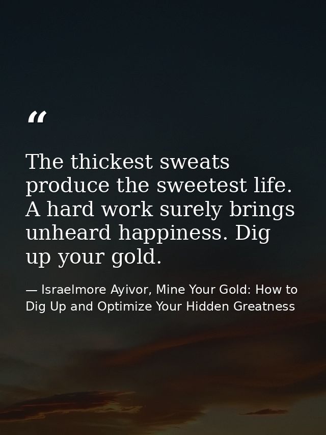 The thickest sweats produce the sweetest life. A hard work surely brings unheard happiness. Dig up your gold. — Israelmore Ayivor, Mine Your Gold: How to Dig Up and Optimize Your Hidden Greatness