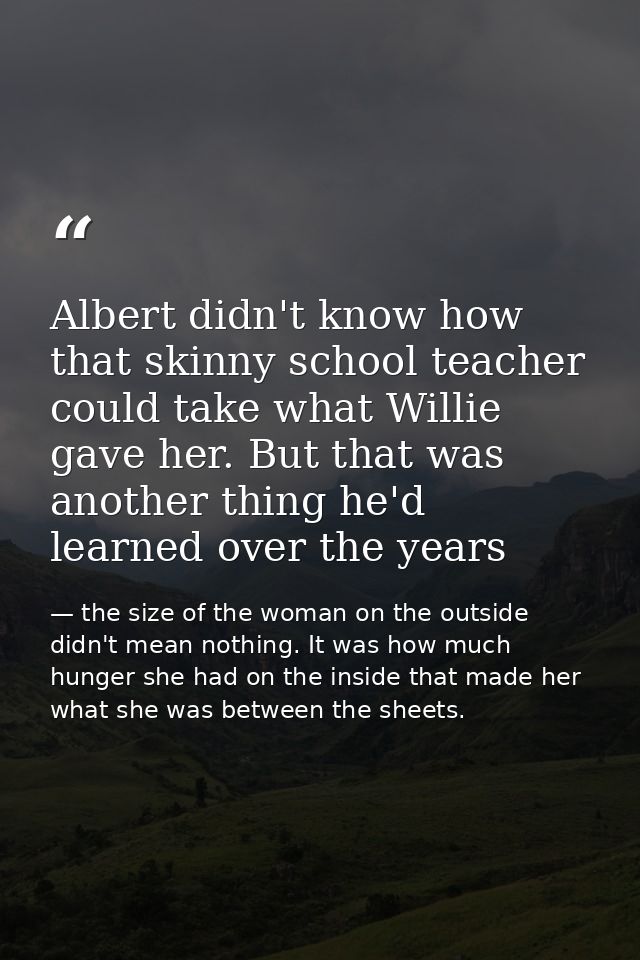 Albert didn't know how that skinny school teacher could take what Willie gave her. But that was another thing he'd learn — the size of the woman on the outside didn't mean nothing. It was how much hunger she had on the inside that made her what she was between the sheets.