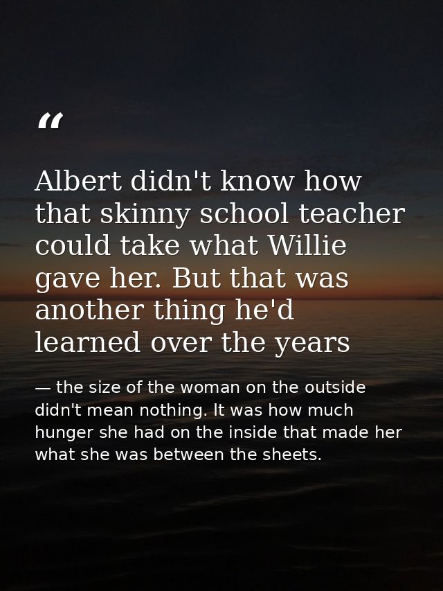 Albert didn't know how that skinny school teacher could take what Willie gave her. But that was another thing he'd learn — the size of the woman on the outside didn't mean nothing. It was how much hunger she had on the inside that made her what she was between the sheets.
