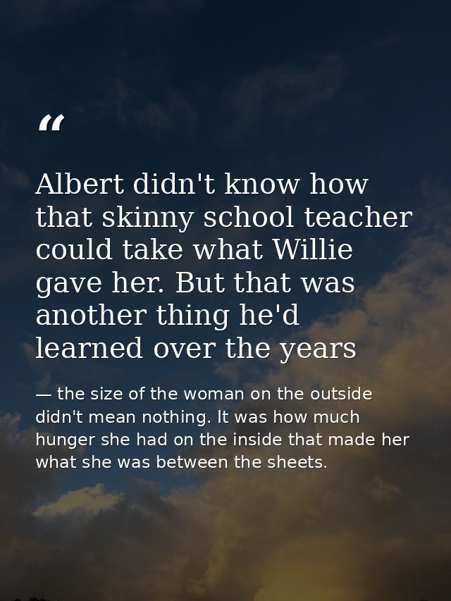 Albert didn't know how that skinny school teacher could take what Willie gave her. But that was another thing he'd learn — the size of the woman on the outside didn't mean nothing. It was how much hunger she had on the inside that made her what she was between the sheets.