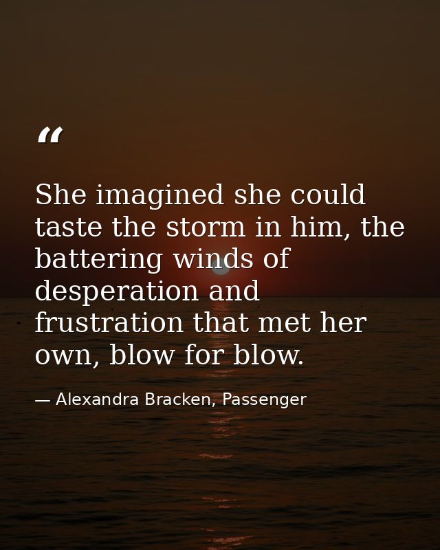 She imagined she could taste the storm in him, the battering winds of desperation and frustration that met her own, blow — Alexandra Bracken, Passenger