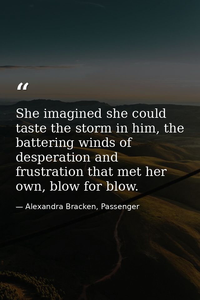 She imagined she could taste the storm in him, the battering winds of desperation and frustration that met her own, blow — Alexandra Bracken, Passenger