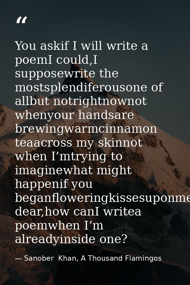 You askif I will write a poemI could,I supposewrite the mostsplendiferousone of allbut notrightnownot whenyour handsare  — Sanober  Khan, A Thousand Flamingos