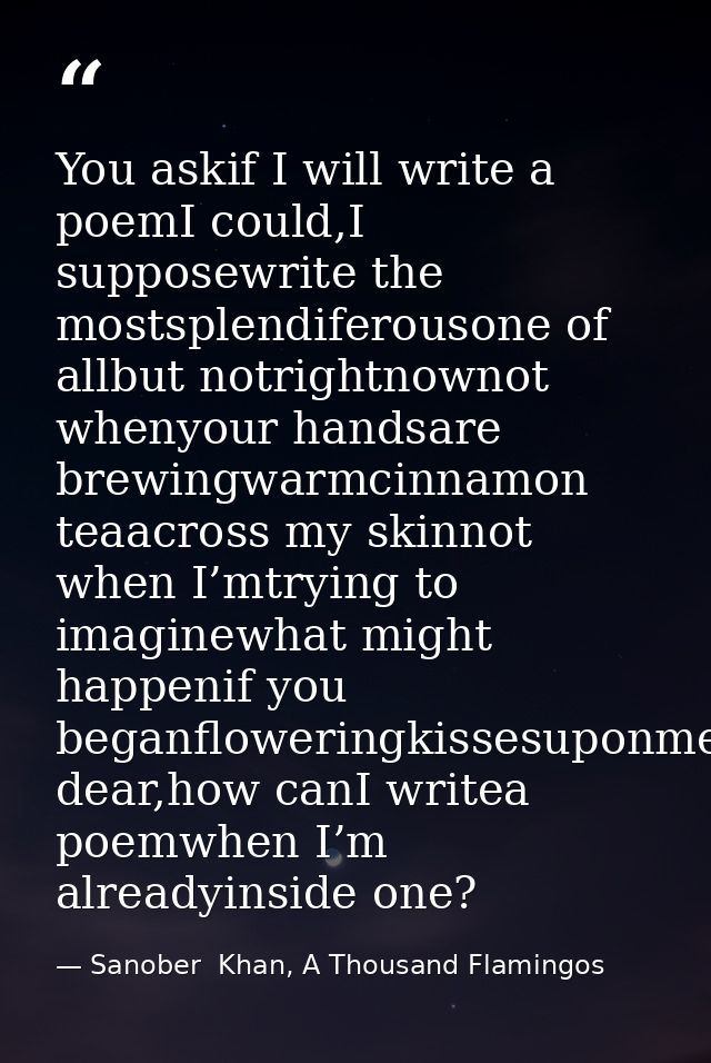You askif I will write a poemI could,I supposewrite the mostsplendiferousone of allbut notrightnownot whenyour handsare  — Sanober  Khan, A Thousand Flamingos