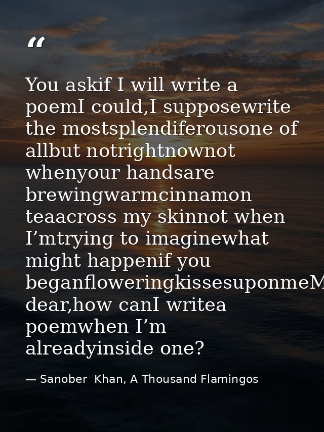 You askif I will write a poemI could,I supposewrite the mostsplendiferousone of allbut notrightnownot whenyour handsare  — Sanober  Khan, A Thousand Flamingos