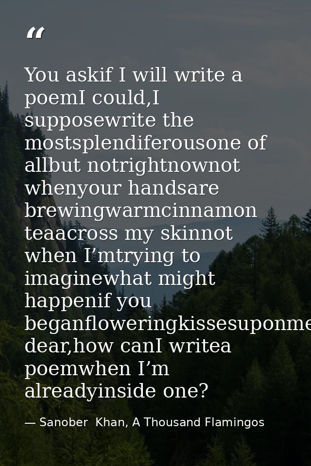 You askif I will write a poemI could,I supposewrite the mostsplendiferousone of allbut notrightnownot whenyour handsare  — Sanober  Khan, A Thousand Flamingos