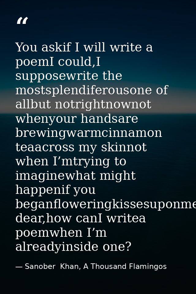 You askif I will write a poemI could,I supposewrite the mostsplendiferousone of allbut notrightnownot whenyour handsare  — Sanober  Khan, A Thousand Flamingos