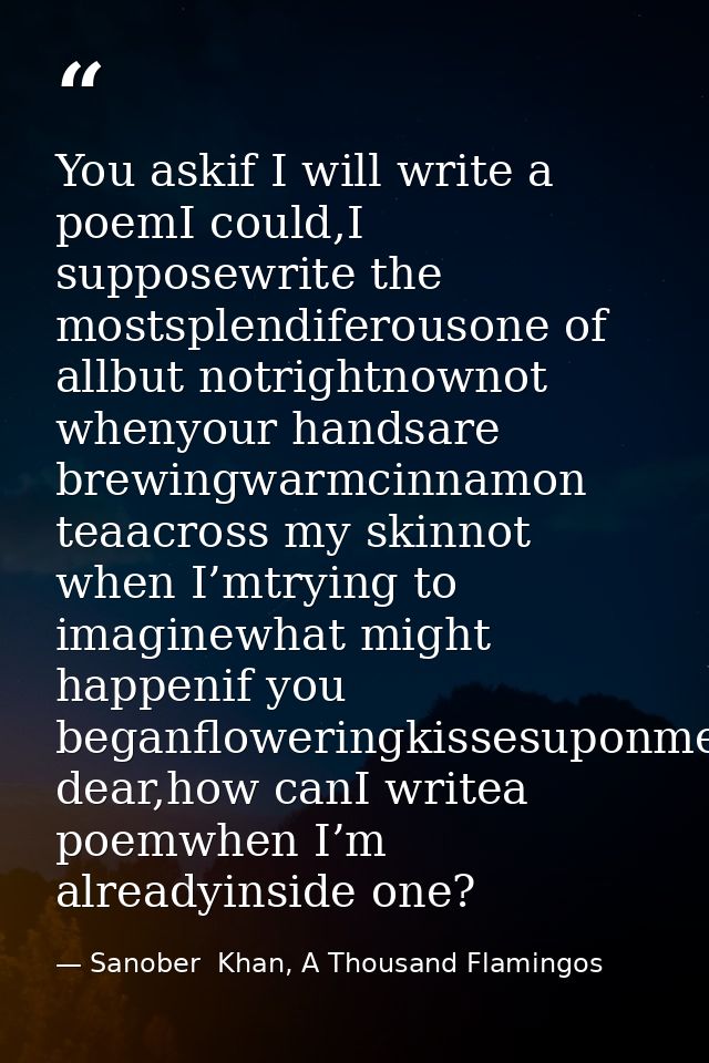You askif I will write a poemI could,I supposewrite the mostsplendiferousone of allbut notrightnownot whenyour handsare  — Sanober  Khan, A Thousand Flamingos