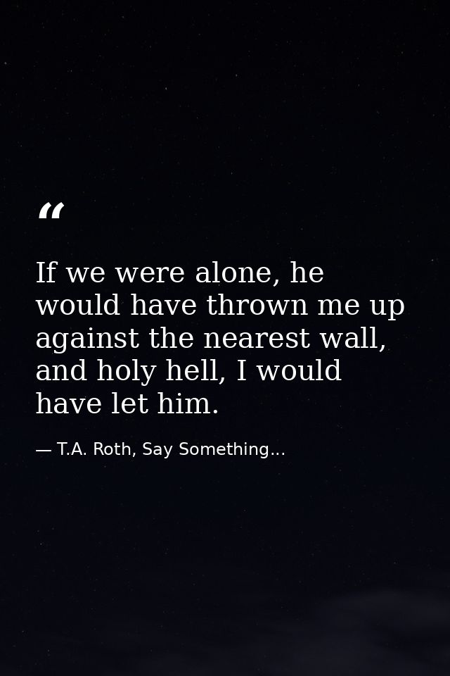 If we were alone, he would have thrown me up against the nearest wall, and holy hell, I would have let him. — T.A. Roth, Say Something...