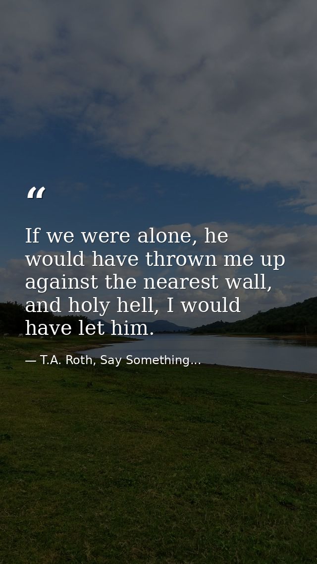 If we were alone, he would have thrown me up against the nearest wall, and holy hell, I would have let him. — T.A. Roth, Say Something...