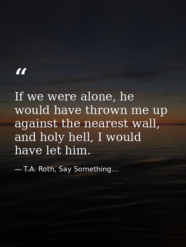 If we were alone, he would have thrown me up against the nearest wall, and holy hell, I would have let him. — T.A. Roth, Say Something...