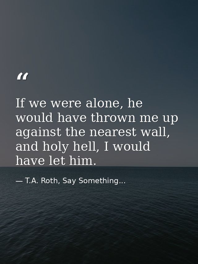 If we were alone, he would have thrown me up against the nearest wall, and holy hell, I would have let him. — T.A. Roth, Say Something...