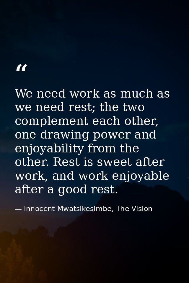 We need work as much as we need rest; the two complement each other, one drawing power and enjoyability from the other.  — Innocent Mwatsikesimbe, The Vision