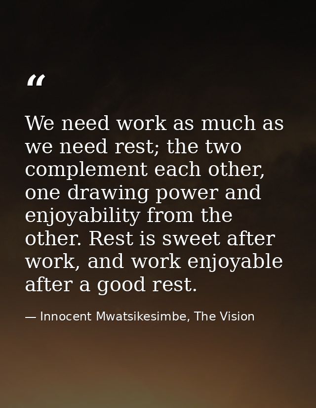 We need work as much as we need rest; the two complement each other, one drawing power and enjoyability from the other.  — Innocent Mwatsikesimbe, The Vision