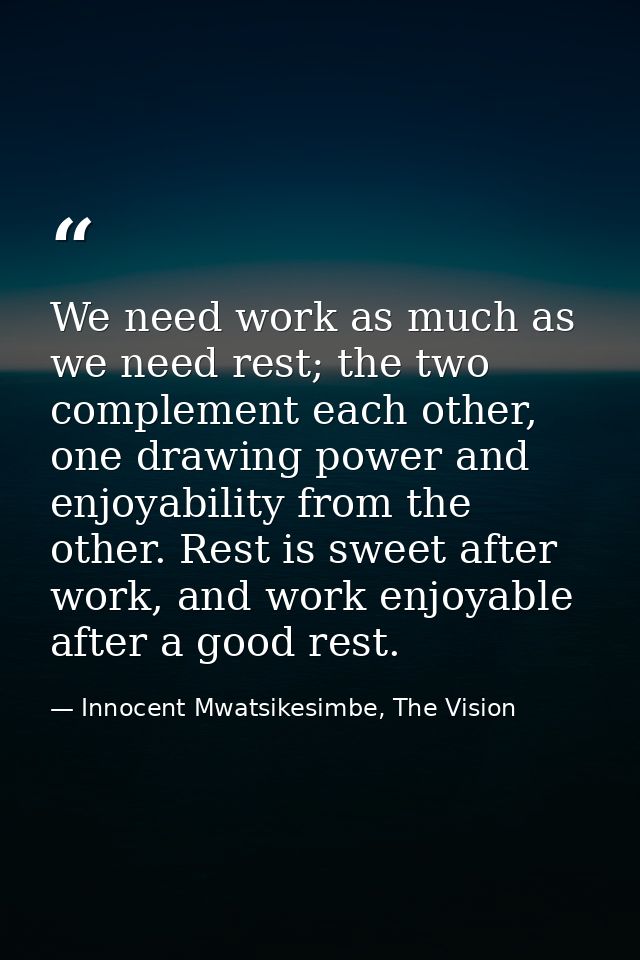 We need work as much as we need rest; the two complement each other, one drawing power and enjoyability from the other.  — Innocent Mwatsikesimbe, The Vision