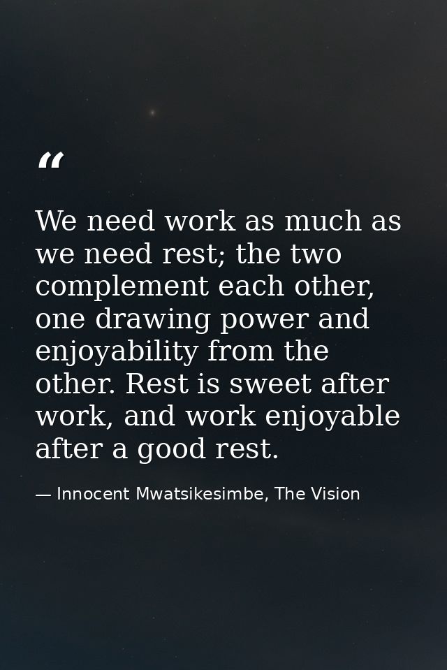 We need work as much as we need rest; the two complement each other, one drawing power and enjoyability from the other.  — Innocent Mwatsikesimbe, The Vision