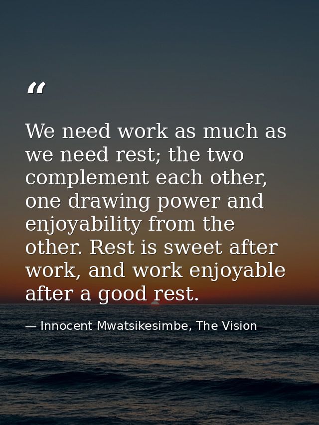 We need work as much as we need rest; the two complement each other, one drawing power and enjoyability from the other.  — Innocent Mwatsikesimbe, The Vision