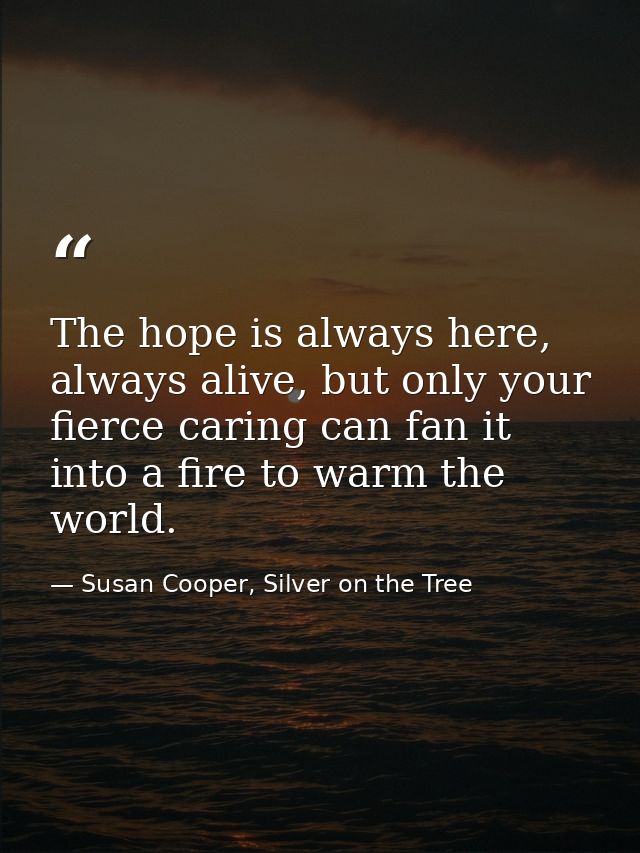 The hope is always here, always alive, but only your fierce caring can fan it into a fire to warm the world. — Susan Cooper, Silver on the Tree