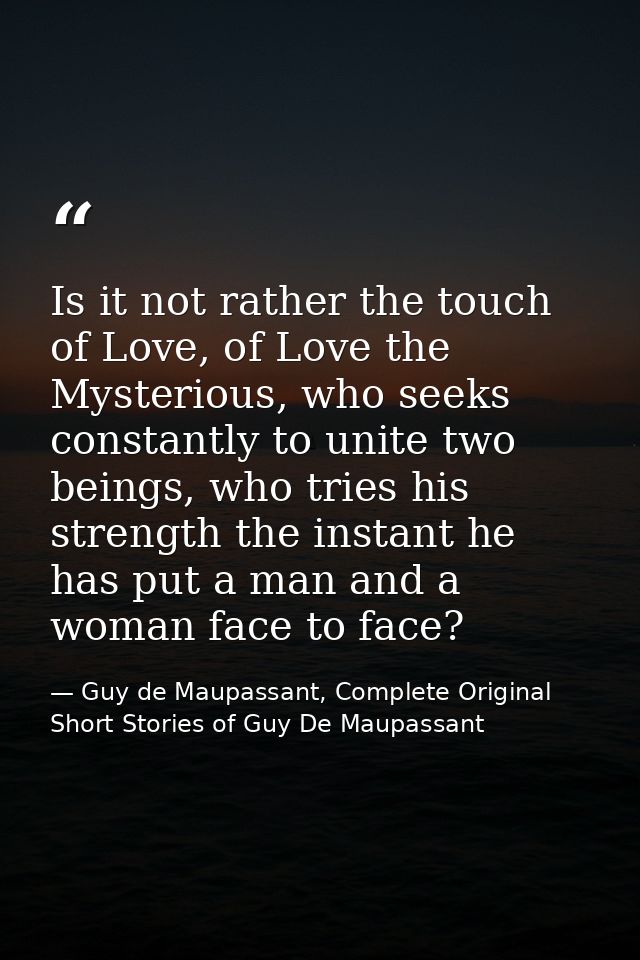Is it not rather the touch of Love, of Love the Mysterious, who seeks constantly to unite two beings, who tries his stre — Guy de Maupassant, Complete Original Short Stories of Guy De Maupassant
