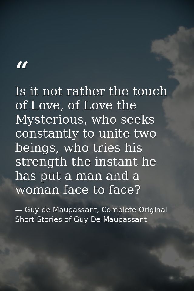 Is it not rather the touch of Love, of Love the Mysterious, who seeks constantly to unite two beings, who tries his stre — Guy de Maupassant, Complete Original Short Stories of Guy De Maupassant