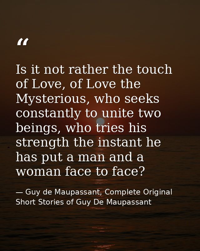 Is it not rather the touch of Love, of Love the Mysterious, who seeks constantly to unite two beings, who tries his stre — Guy de Maupassant, Complete Original Short Stories of Guy De Maupassant