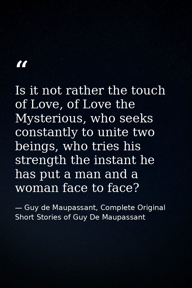 Is it not rather the touch of Love, of Love the Mysterious, who seeks constantly to unite two beings, who tries his stre — Guy de Maupassant, Complete Original Short Stories of Guy De Maupassant