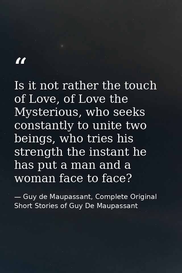 Is it not rather the touch of Love, of Love the Mysterious, who seeks constantly to unite two beings, who tries his stre — Guy de Maupassant, Complete Original Short Stories of Guy De Maupassant