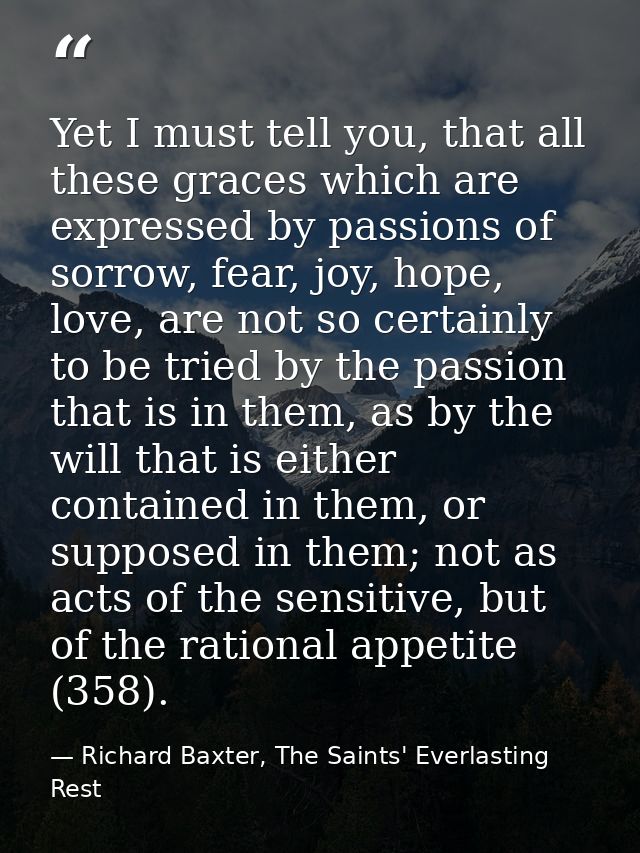 Yet I must tell you, that all these graces which are expressed by passions of sorrow, fear, joy, hope, love, are not so  — Richard Baxter, The Saints' Everlasting Rest