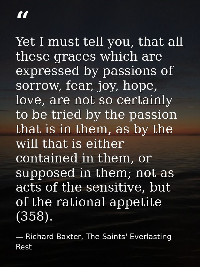 Yet I must tell you, that all these graces which are expressed by passions of sorrow, fear, joy, hope, love, are not so  — Richard Baxter, The Saints' Everlasting Rest