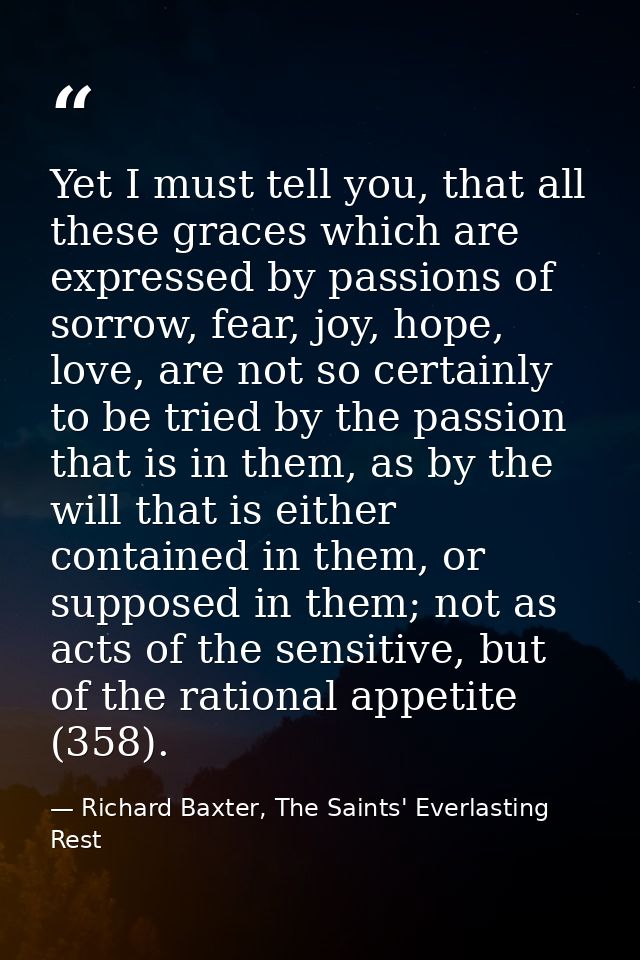 Yet I must tell you, that all these graces which are expressed by passions of sorrow, fear, joy, hope, love, are not so  — Richard Baxter, The Saints' Everlasting Rest
