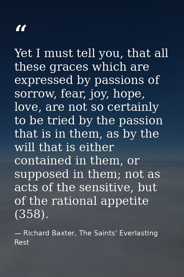 Yet I must tell you, that all these graces which are expressed by passions of sorrow, fear, joy, hope, love, are not so  — Richard Baxter, The Saints' Everlasting Rest
