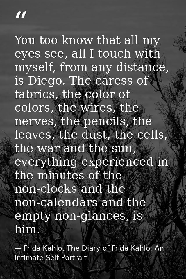 You too know that all my eyes see, all I touch with myself, from any distance, is Diego. The caress of fabrics, the colo — Frida Kahlo, The Diary of Frida Kahlo: An Intimate Self-Portrait