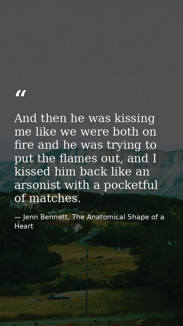 And then he was kissing me like we were both on fire and he was trying to put the flames out, and I kissed him back like — Jenn Bennett, The Anatomical Shape of a Heart