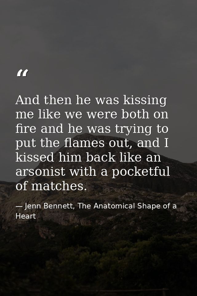 And then he was kissing me like we were both on fire and he was trying to put the flames out, and I kissed him back like — Jenn Bennett, The Anatomical Shape of a Heart