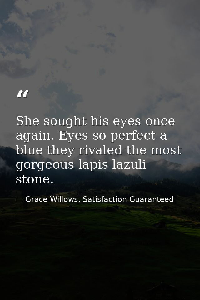 She sought his eyes once again. Eyes so perfect a blue they rivaled the most gorgeous lapis lazuli stone. — Grace Willows, Satisfaction Guaranteed