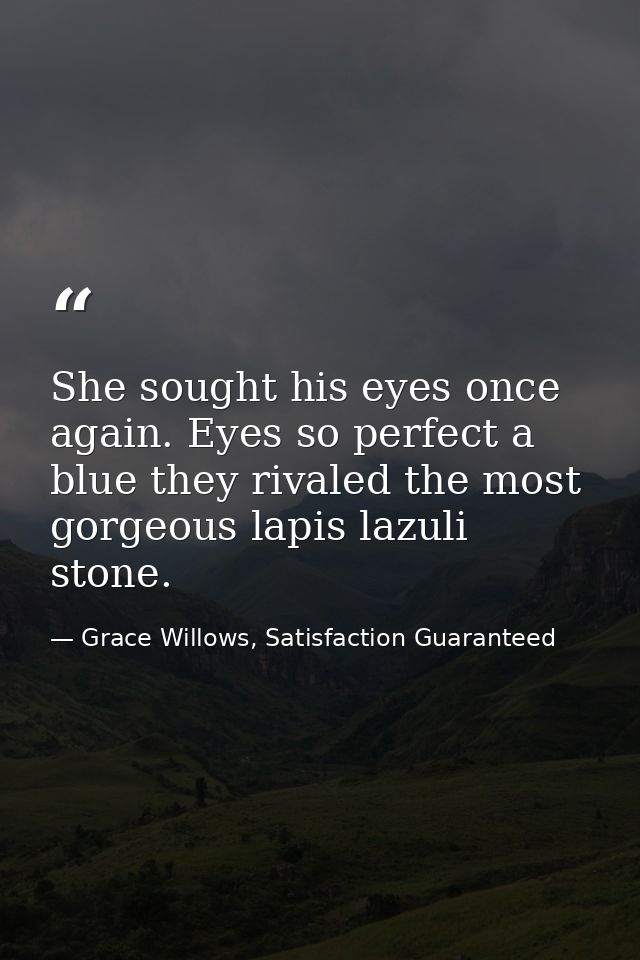 She sought his eyes once again. Eyes so perfect a blue they rivaled the most gorgeous lapis lazuli stone. — Grace Willows, Satisfaction Guaranteed