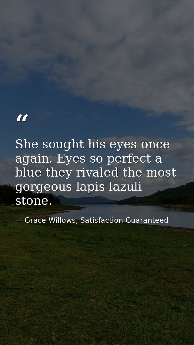 She sought his eyes once again. Eyes so perfect a blue they rivaled the most gorgeous lapis lazuli stone. — Grace Willows, Satisfaction Guaranteed