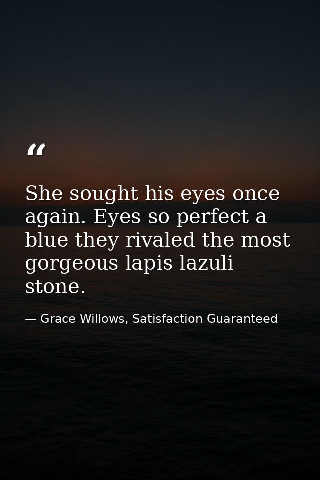 She sought his eyes once again. Eyes so perfect a blue they rivaled the most gorgeous lapis lazuli stone. — Grace Willows, Satisfaction Guaranteed