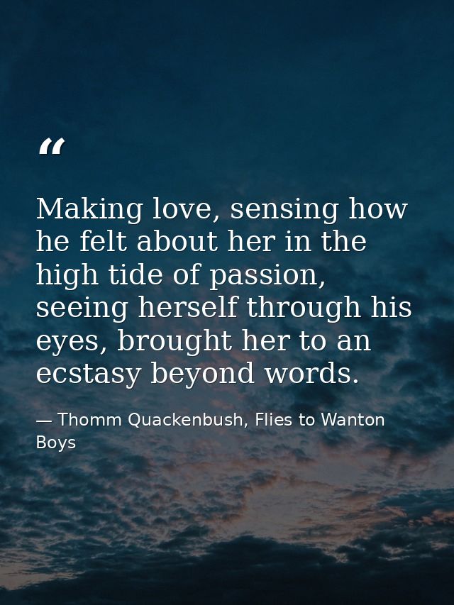 Making love, sensing how he felt about her in the high tide of passion, seeing herself through his eyes, brought her to  — Thomm Quackenbush, Flies to Wanton Boys