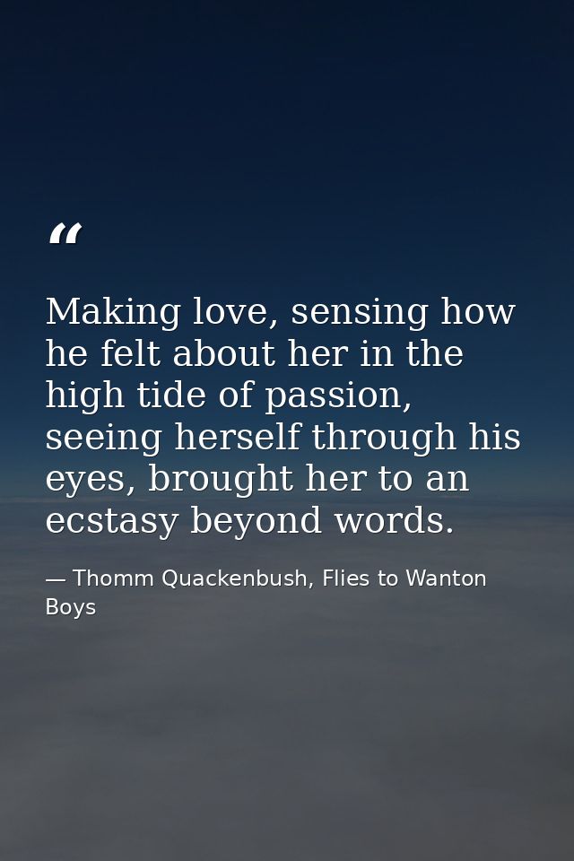 Making love, sensing how he felt about her in the high tide of passion, seeing herself through his eyes, brought her to  — Thomm Quackenbush, Flies to Wanton Boys