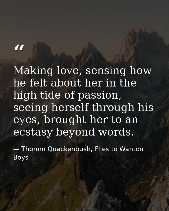 Making love, sensing how he felt about her in the high tide of passion, seeing herself through his eyes, brought her to  — Thomm Quackenbush, Flies to Wanton Boys