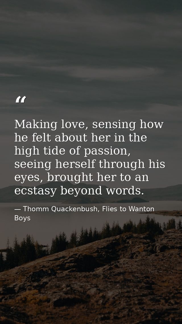 Making love, sensing how he felt about her in the high tide of passion, seeing herself through his eyes, brought her to  — Thomm Quackenbush, Flies to Wanton Boys