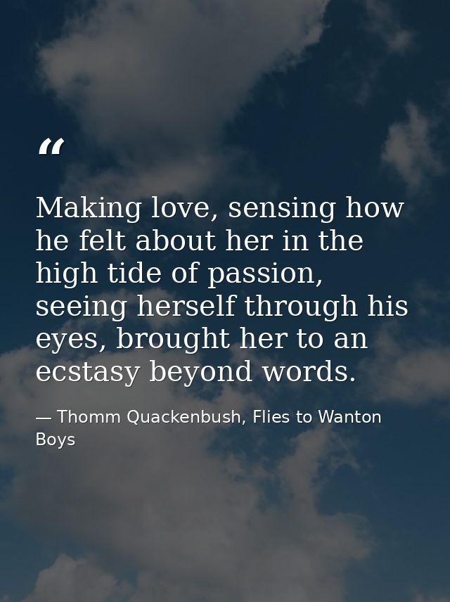 Making love, sensing how he felt about her in the high tide of passion, seeing herself through his eyes, brought her to  — Thomm Quackenbush, Flies to Wanton Boys