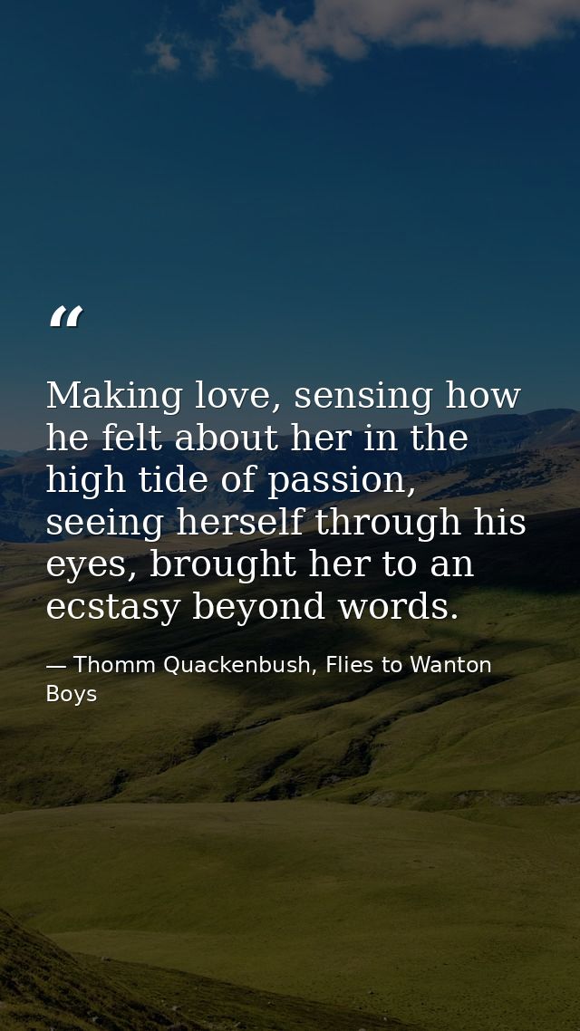 Making love, sensing how he felt about her in the high tide of passion, seeing herself through his eyes, brought her to  — Thomm Quackenbush, Flies to Wanton Boys