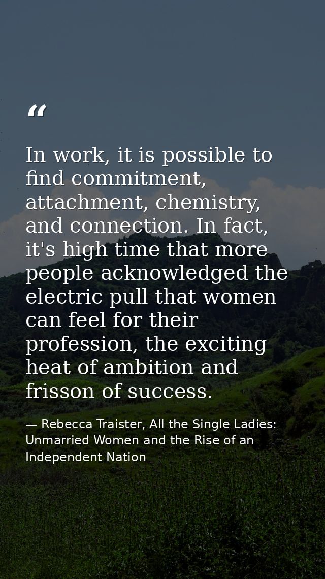 In work, it is possible to find commitment, attachment, chemistry, and connection. In fact, it's high time that more peo — Rebecca Traister, All the Single Ladies: Unmarried Women and the Rise of an Independent Nation