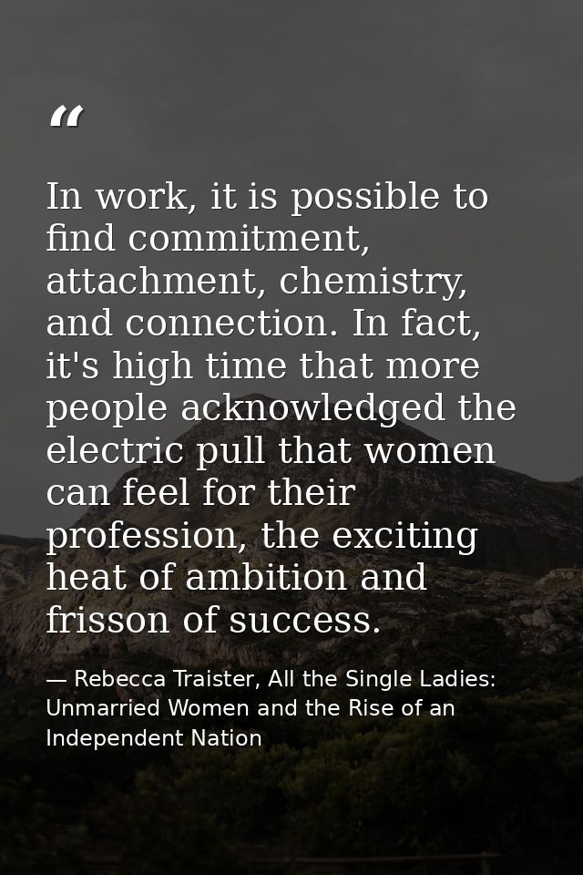 In work, it is possible to find commitment, attachment, chemistry, and connection. In fact, it's high time that more peo — Rebecca Traister, All the Single Ladies: Unmarried Women and the Rise of an Independent Nation