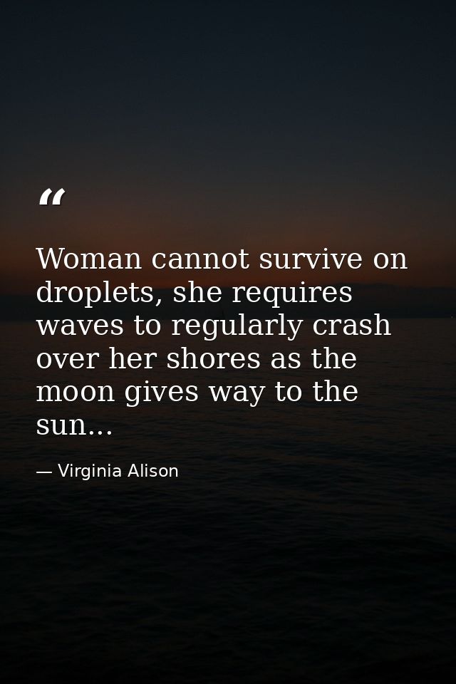 Woman cannot survive on droplets, she requires waves to regularly crash over her shores as the moon gives way to the sun — Virginia Alison