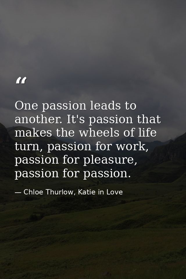 One passion leads to another. It's passion that makes the wheels of life turn, passion for work, passion for pleasure, p — Chloe Thurlow, Katie in Love