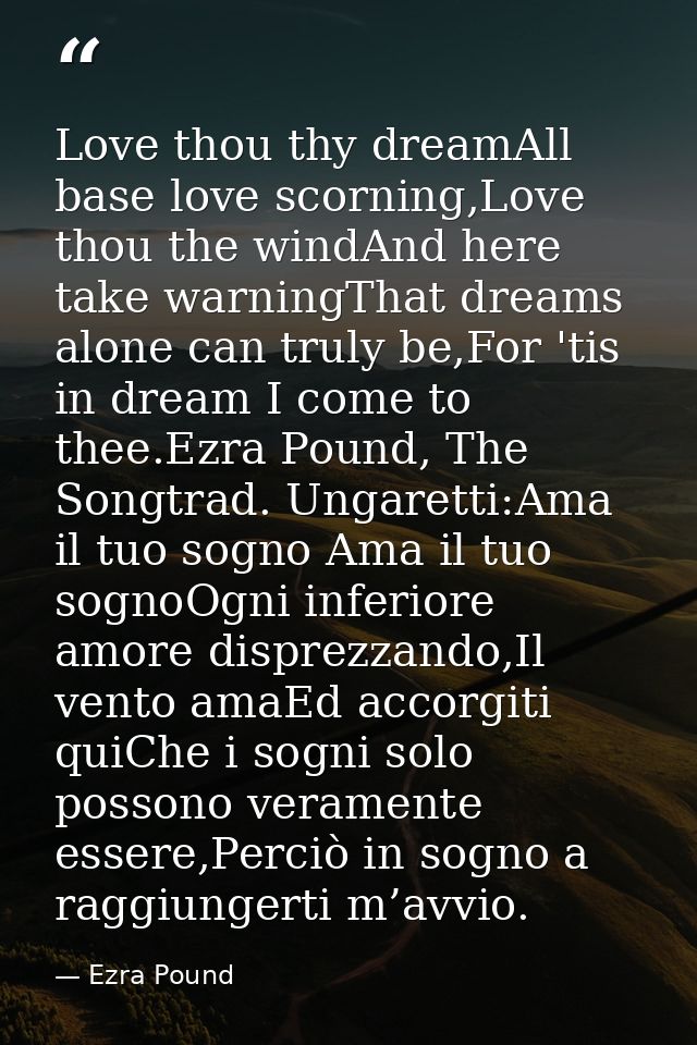 Love thou thy dreamAll base love scorning,Love thou the windAnd here take warningThat dreams alone can truly be,For 'tis — Ezra Pound