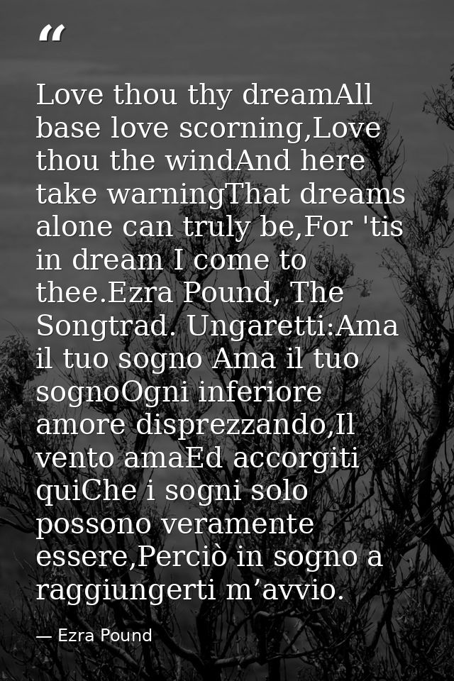 Love thou thy dreamAll base love scorning,Love thou the windAnd here take warningThat dreams alone can truly be,For 'tis — Ezra Pound